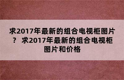 求2017年最新的组合电视柜图片？ 求2017年最新的组合电视柜图片和价格